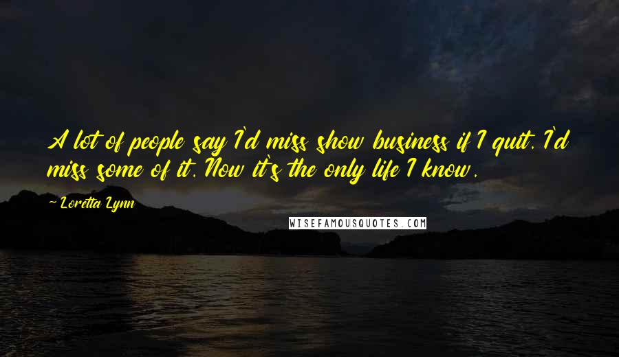 Loretta Lynn Quotes: A lot of people say I'd miss show business if I quit. I'd miss some of it. Now it's the only life I know.