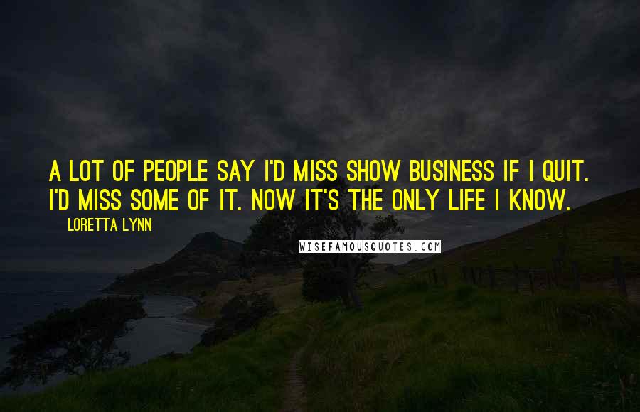 Loretta Lynn Quotes: A lot of people say I'd miss show business if I quit. I'd miss some of it. Now it's the only life I know.