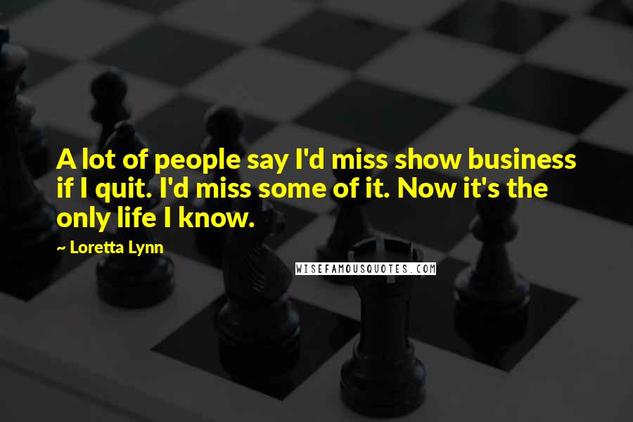 Loretta Lynn Quotes: A lot of people say I'd miss show business if I quit. I'd miss some of it. Now it's the only life I know.