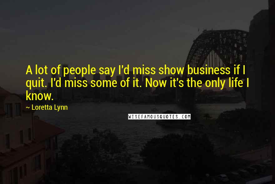 Loretta Lynn Quotes: A lot of people say I'd miss show business if I quit. I'd miss some of it. Now it's the only life I know.