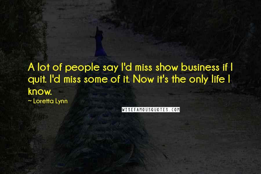 Loretta Lynn Quotes: A lot of people say I'd miss show business if I quit. I'd miss some of it. Now it's the only life I know.