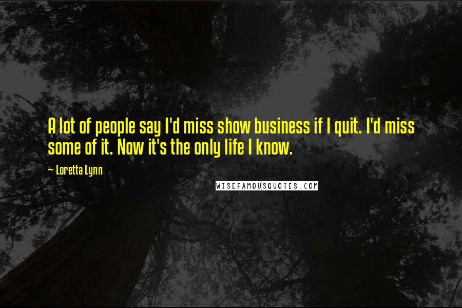 Loretta Lynn Quotes: A lot of people say I'd miss show business if I quit. I'd miss some of it. Now it's the only life I know.