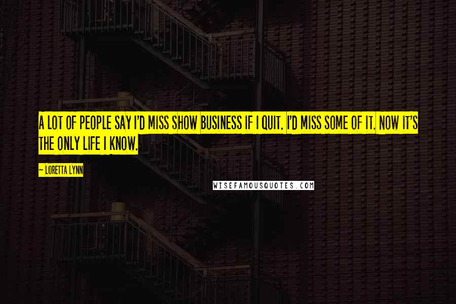 Loretta Lynn Quotes: A lot of people say I'd miss show business if I quit. I'd miss some of it. Now it's the only life I know.