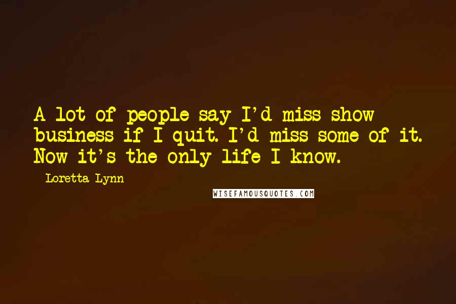 Loretta Lynn Quotes: A lot of people say I'd miss show business if I quit. I'd miss some of it. Now it's the only life I know.