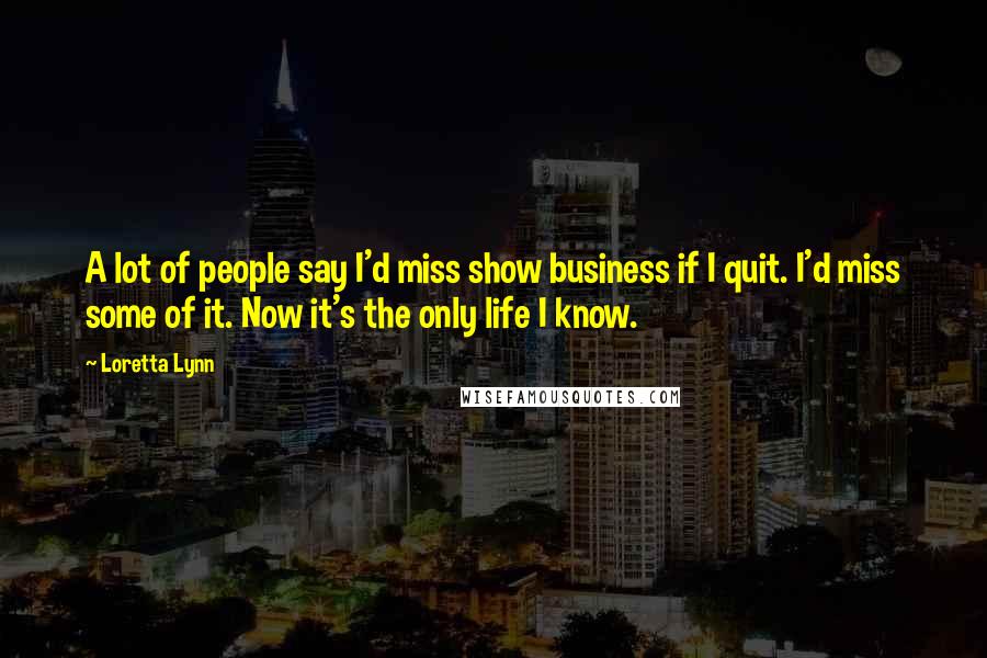 Loretta Lynn Quotes: A lot of people say I'd miss show business if I quit. I'd miss some of it. Now it's the only life I know.