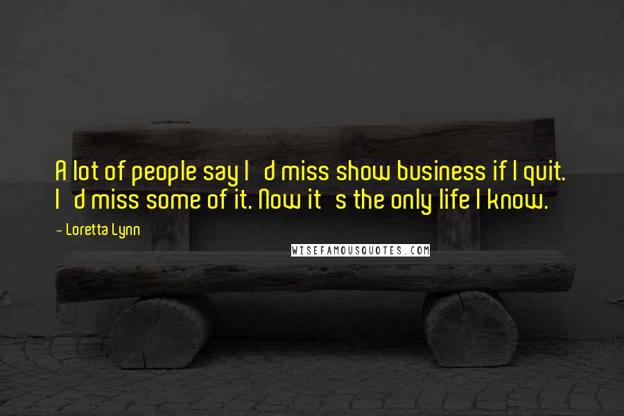 Loretta Lynn Quotes: A lot of people say I'd miss show business if I quit. I'd miss some of it. Now it's the only life I know.