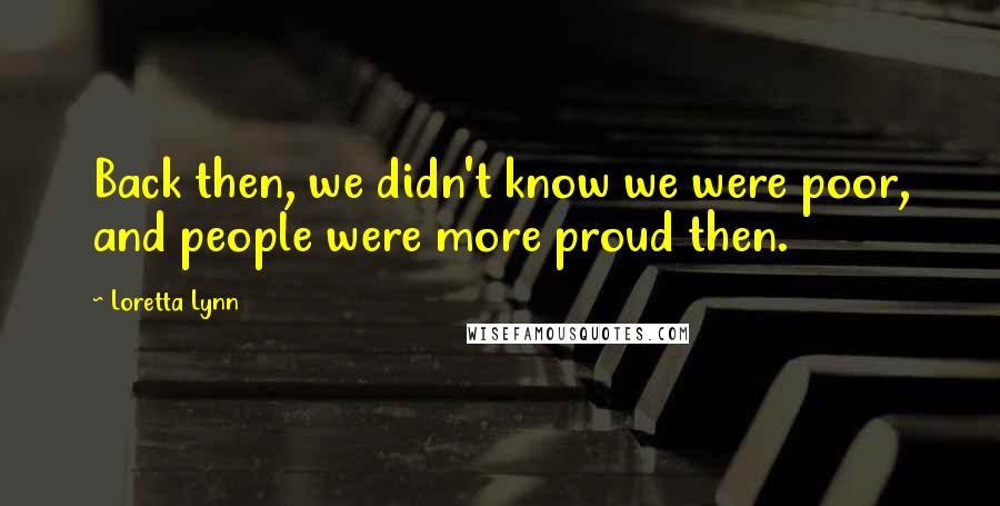 Loretta Lynn Quotes: Back then, we didn't know we were poor, and people were more proud then.