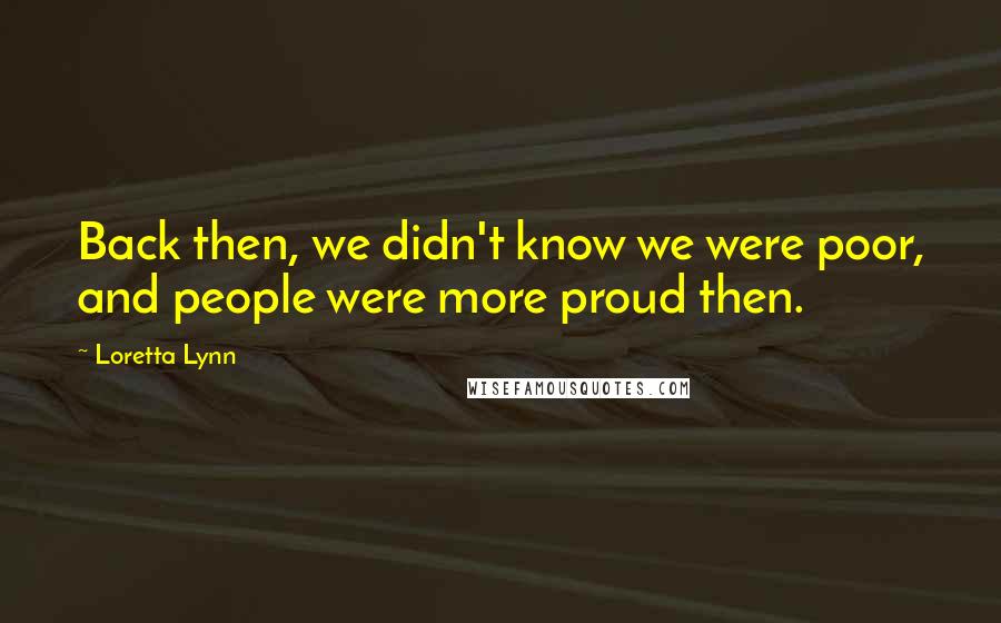 Loretta Lynn Quotes: Back then, we didn't know we were poor, and people were more proud then.