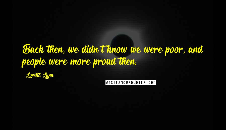 Loretta Lynn Quotes: Back then, we didn't know we were poor, and people were more proud then.