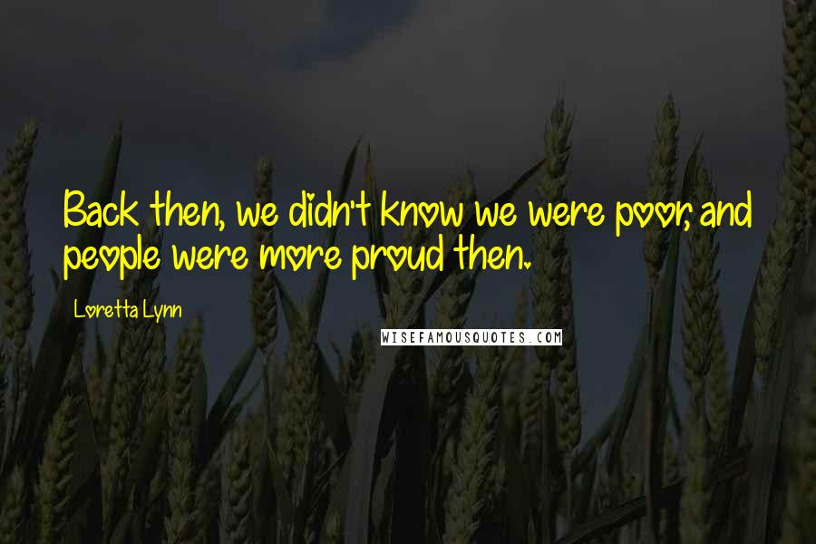 Loretta Lynn Quotes: Back then, we didn't know we were poor, and people were more proud then.