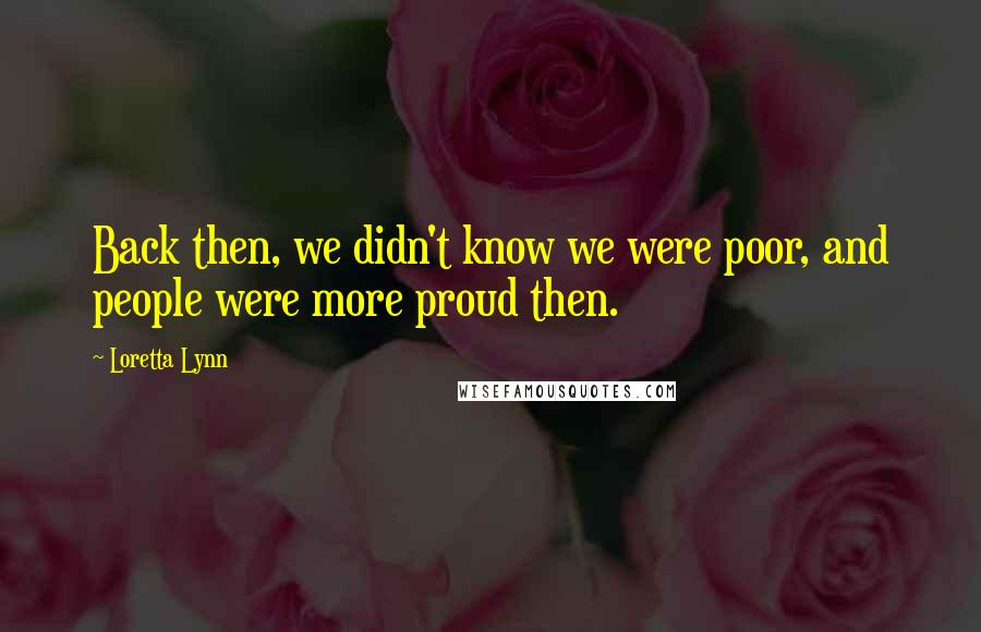 Loretta Lynn Quotes: Back then, we didn't know we were poor, and people were more proud then.