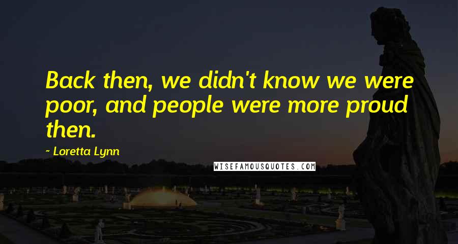 Loretta Lynn Quotes: Back then, we didn't know we were poor, and people were more proud then.