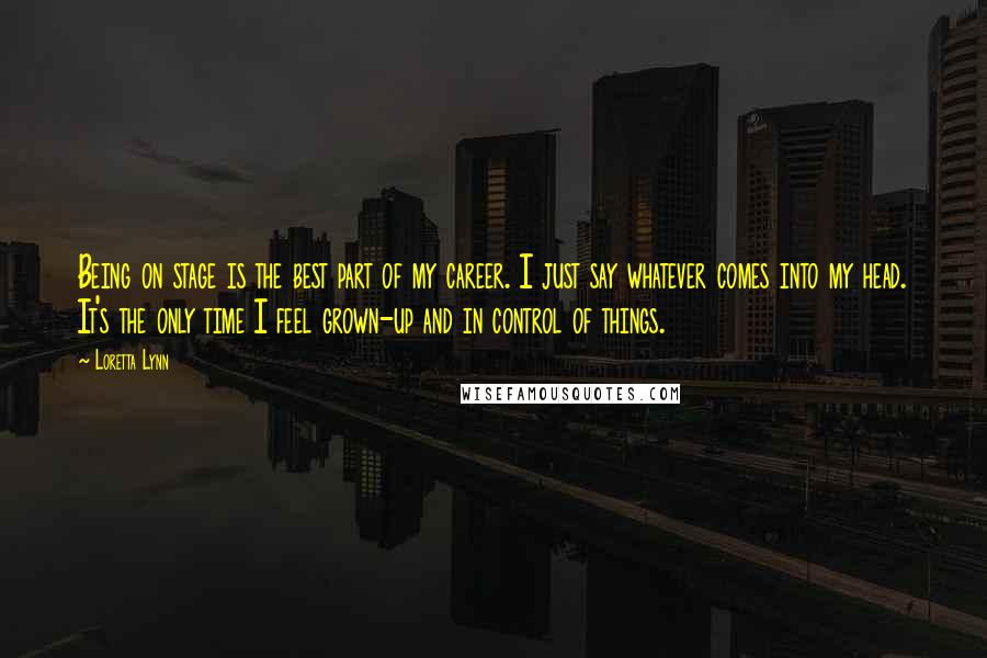 Loretta Lynn Quotes: Being on stage is the best part of my career. I just say whatever comes into my head. It's the only time I feel grown-up and in control of things.