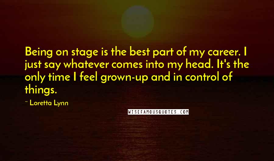 Loretta Lynn Quotes: Being on stage is the best part of my career. I just say whatever comes into my head. It's the only time I feel grown-up and in control of things.