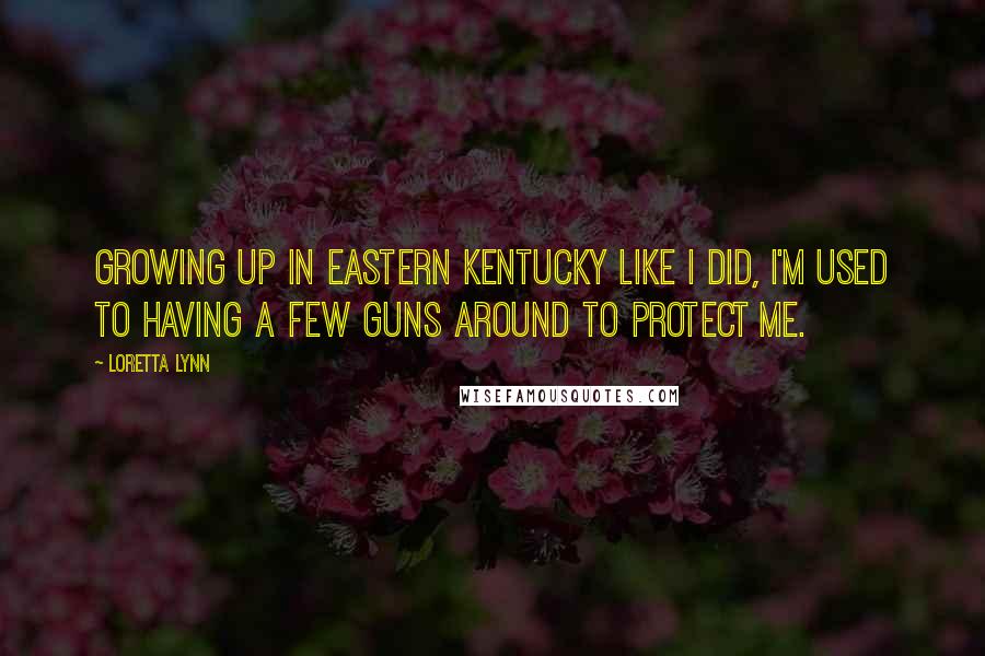 Loretta Lynn Quotes: Growing up in eastern Kentucky like I did, I'm used to having a few guns around to protect me.