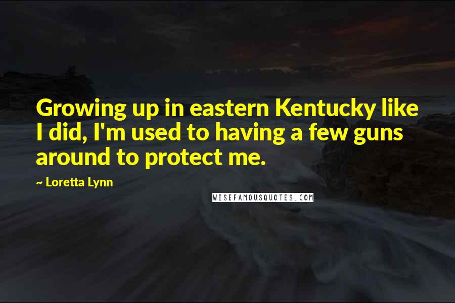 Loretta Lynn Quotes: Growing up in eastern Kentucky like I did, I'm used to having a few guns around to protect me.