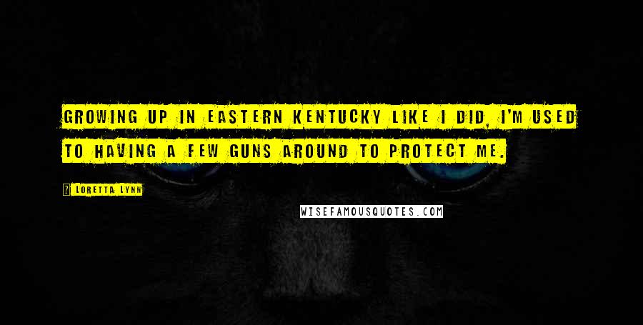 Loretta Lynn Quotes: Growing up in eastern Kentucky like I did, I'm used to having a few guns around to protect me.