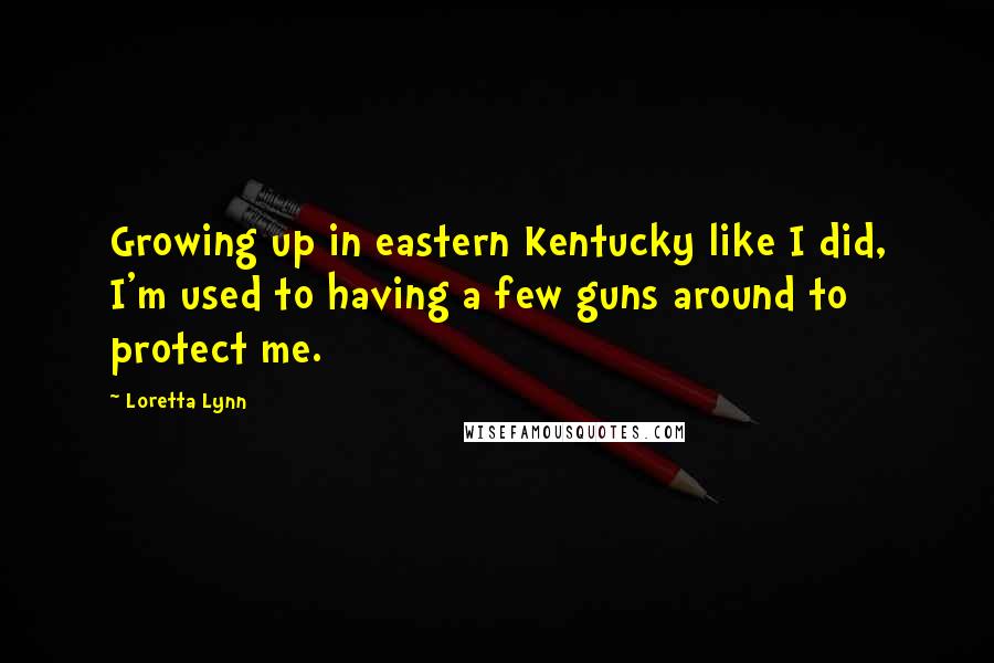 Loretta Lynn Quotes: Growing up in eastern Kentucky like I did, I'm used to having a few guns around to protect me.
