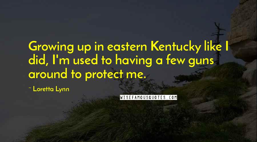 Loretta Lynn Quotes: Growing up in eastern Kentucky like I did, I'm used to having a few guns around to protect me.