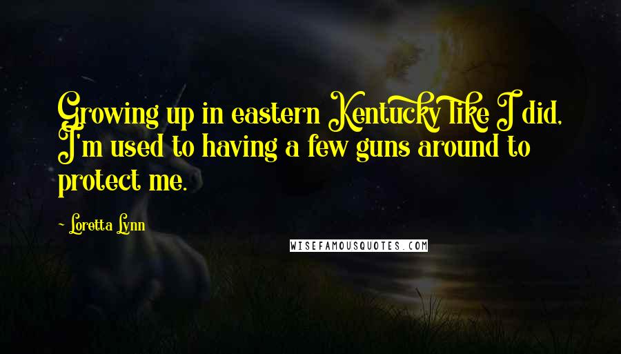 Loretta Lynn Quotes: Growing up in eastern Kentucky like I did, I'm used to having a few guns around to protect me.