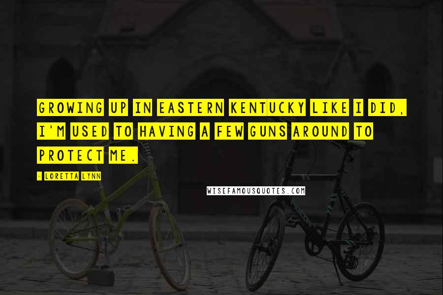 Loretta Lynn Quotes: Growing up in eastern Kentucky like I did, I'm used to having a few guns around to protect me.
