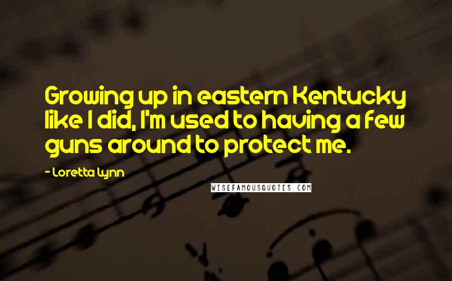 Loretta Lynn Quotes: Growing up in eastern Kentucky like I did, I'm used to having a few guns around to protect me.