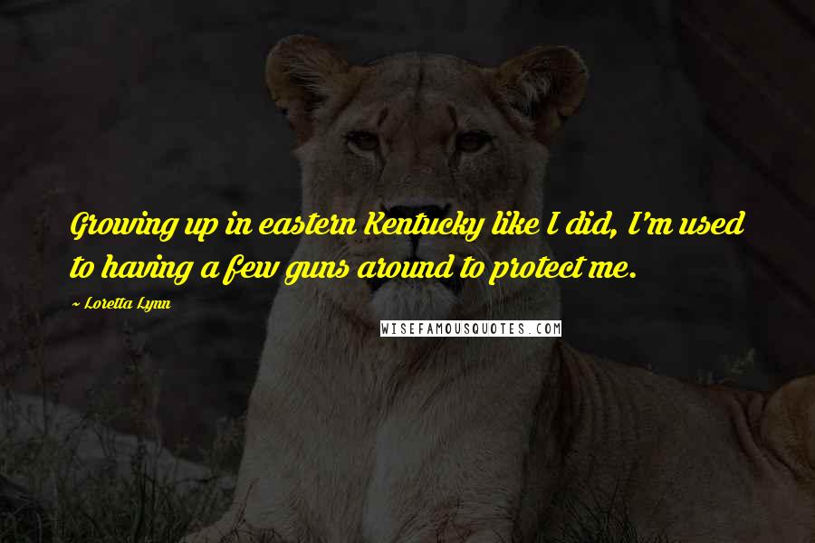 Loretta Lynn Quotes: Growing up in eastern Kentucky like I did, I'm used to having a few guns around to protect me.