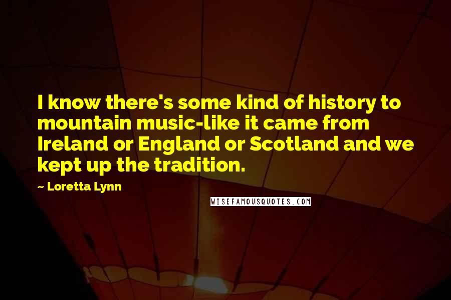 Loretta Lynn Quotes: I know there's some kind of history to mountain music-like it came from Ireland or England or Scotland and we kept up the tradition.