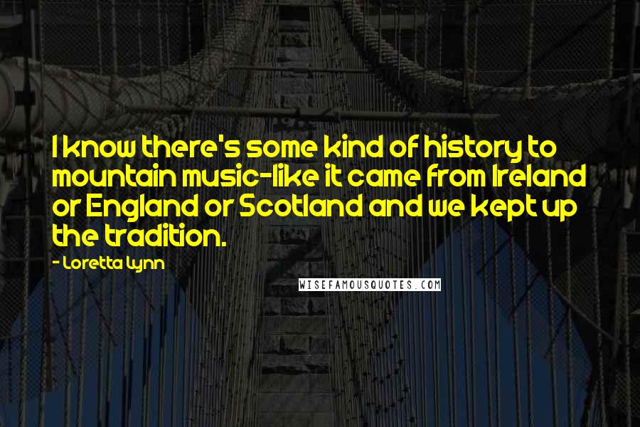 Loretta Lynn Quotes: I know there's some kind of history to mountain music-like it came from Ireland or England or Scotland and we kept up the tradition.