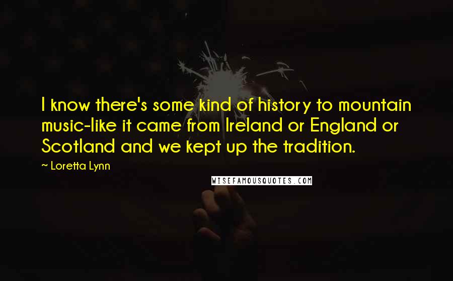 Loretta Lynn Quotes: I know there's some kind of history to mountain music-like it came from Ireland or England or Scotland and we kept up the tradition.