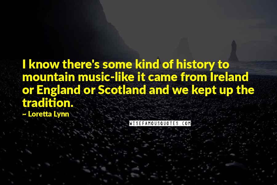 Loretta Lynn Quotes: I know there's some kind of history to mountain music-like it came from Ireland or England or Scotland and we kept up the tradition.