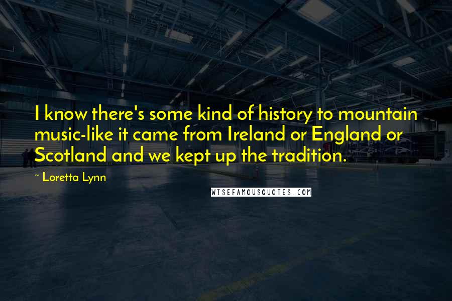 Loretta Lynn Quotes: I know there's some kind of history to mountain music-like it came from Ireland or England or Scotland and we kept up the tradition.