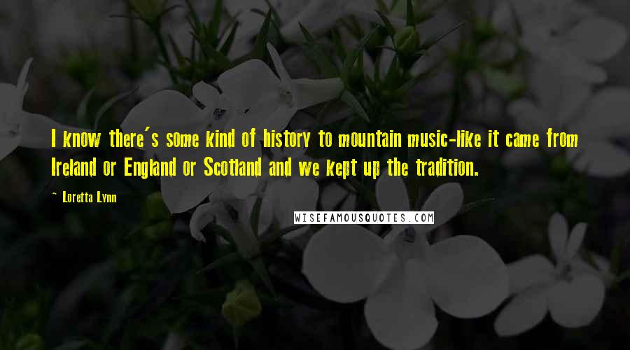 Loretta Lynn Quotes: I know there's some kind of history to mountain music-like it came from Ireland or England or Scotland and we kept up the tradition.