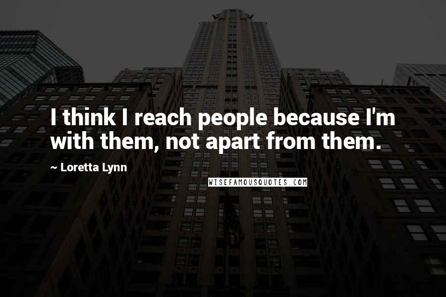 Loretta Lynn Quotes: I think I reach people because I'm with them, not apart from them.