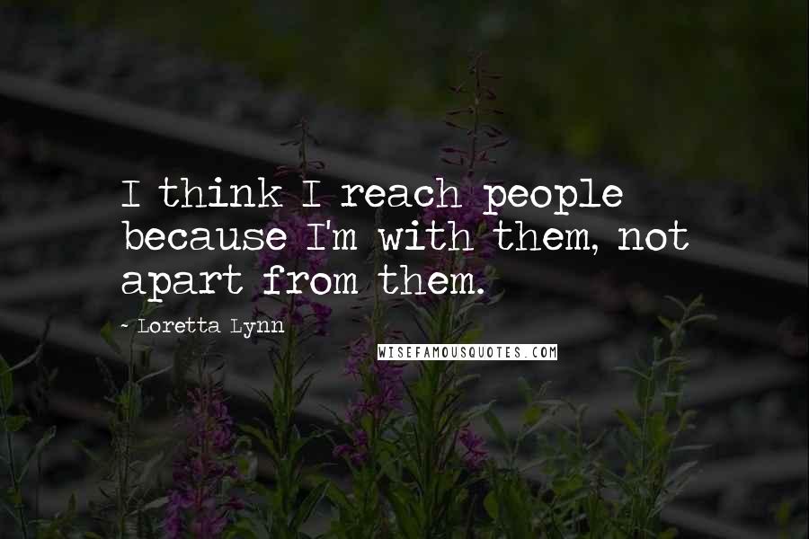 Loretta Lynn Quotes: I think I reach people because I'm with them, not apart from them.