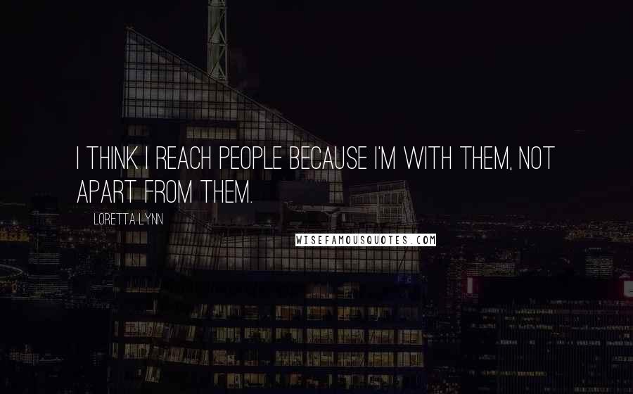 Loretta Lynn Quotes: I think I reach people because I'm with them, not apart from them.