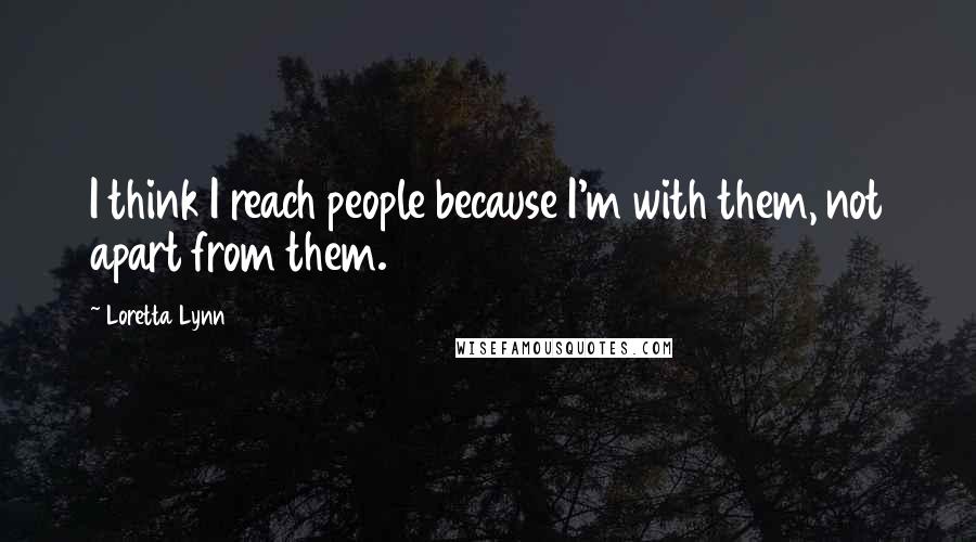 Loretta Lynn Quotes: I think I reach people because I'm with them, not apart from them.