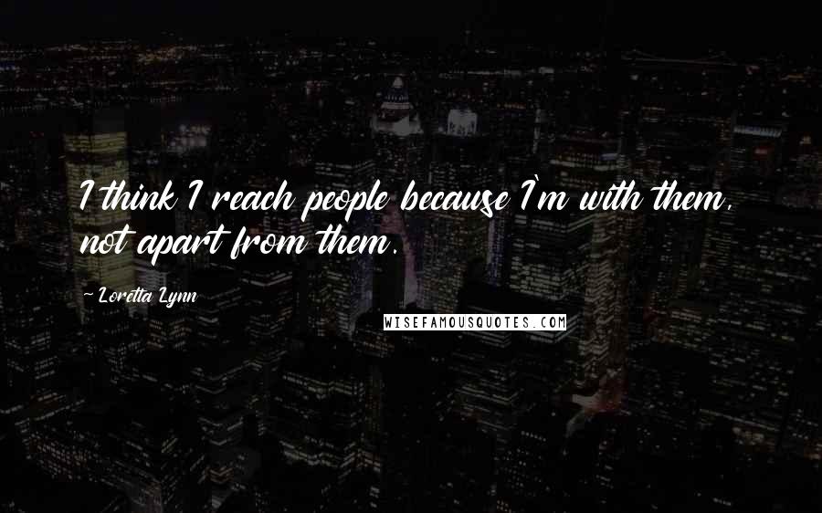 Loretta Lynn Quotes: I think I reach people because I'm with them, not apart from them.