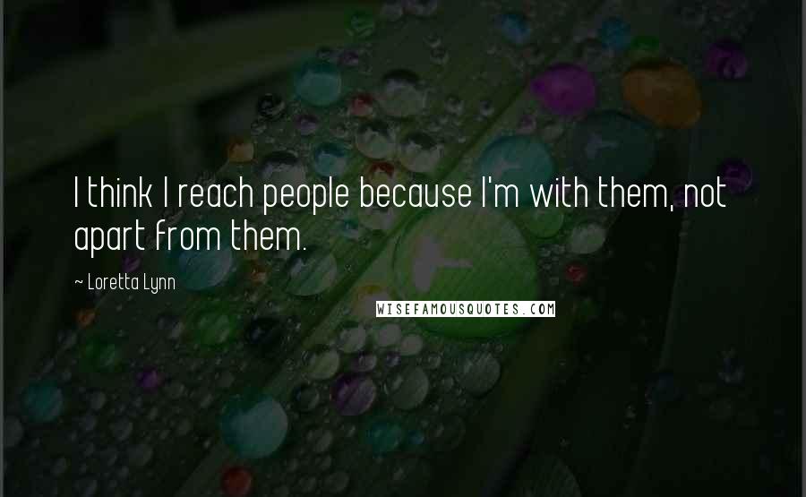 Loretta Lynn Quotes: I think I reach people because I'm with them, not apart from them.