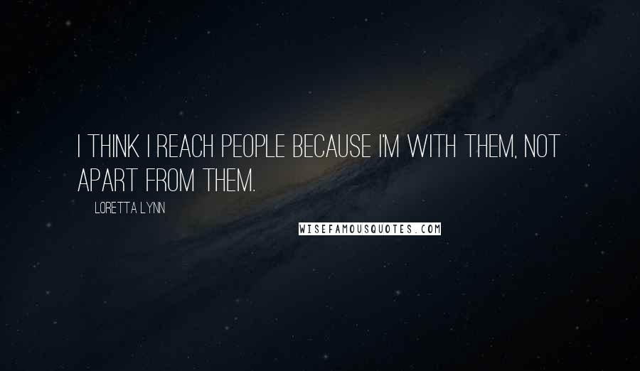Loretta Lynn Quotes: I think I reach people because I'm with them, not apart from them.