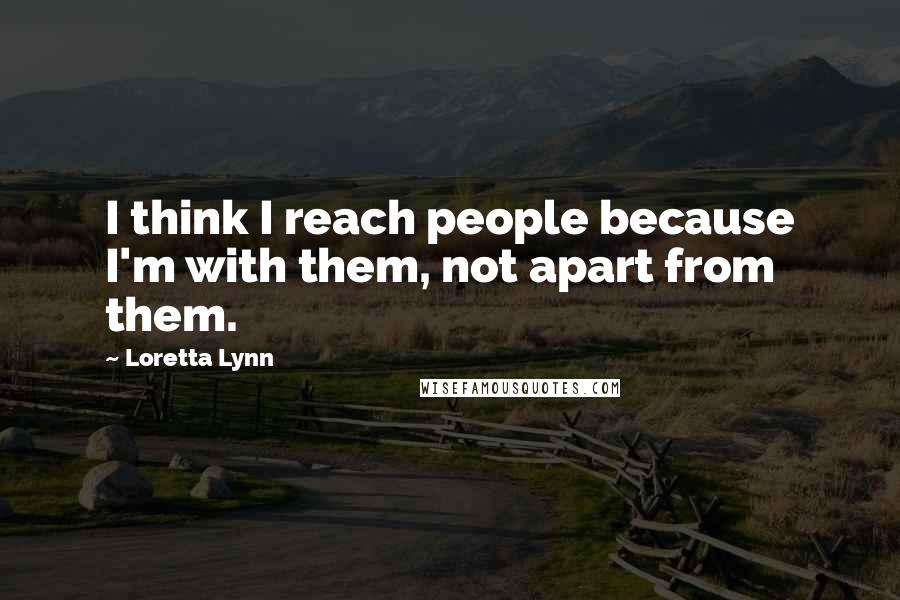 Loretta Lynn Quotes: I think I reach people because I'm with them, not apart from them.
