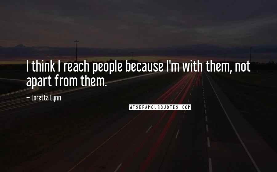 Loretta Lynn Quotes: I think I reach people because I'm with them, not apart from them.