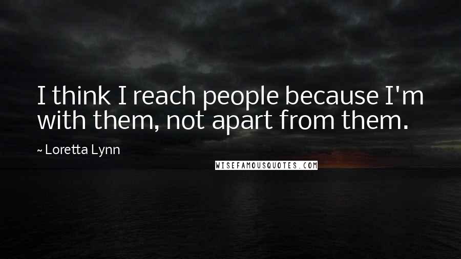 Loretta Lynn Quotes: I think I reach people because I'm with them, not apart from them.