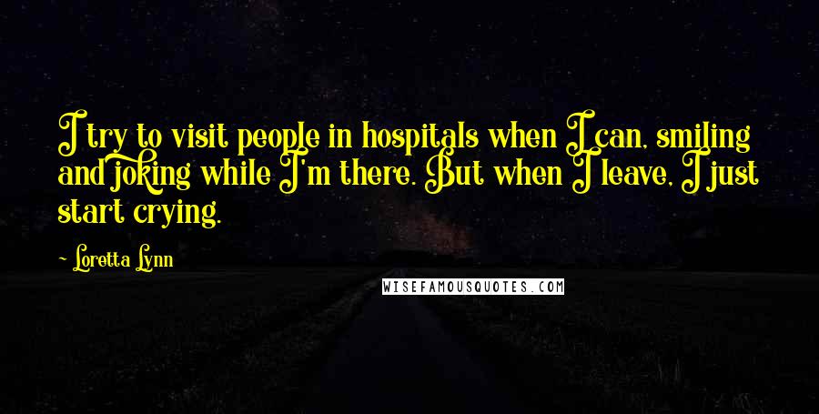 Loretta Lynn Quotes: I try to visit people in hospitals when I can, smiling and joking while I'm there. But when I leave, I just start crying.