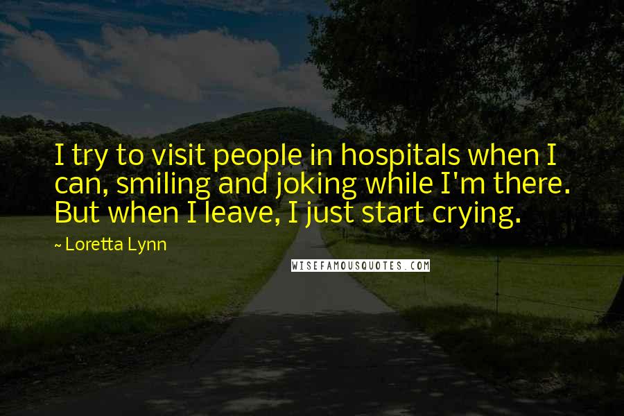 Loretta Lynn Quotes: I try to visit people in hospitals when I can, smiling and joking while I'm there. But when I leave, I just start crying.