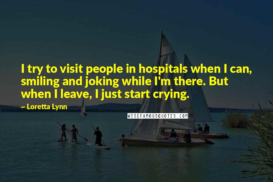 Loretta Lynn Quotes: I try to visit people in hospitals when I can, smiling and joking while I'm there. But when I leave, I just start crying.