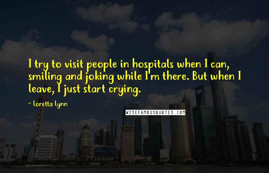 Loretta Lynn Quotes: I try to visit people in hospitals when I can, smiling and joking while I'm there. But when I leave, I just start crying.