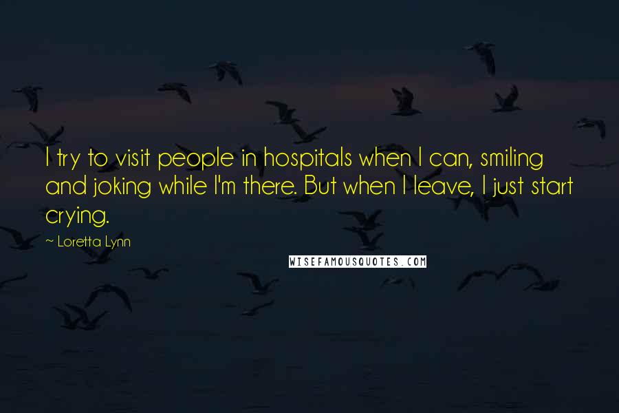 Loretta Lynn Quotes: I try to visit people in hospitals when I can, smiling and joking while I'm there. But when I leave, I just start crying.