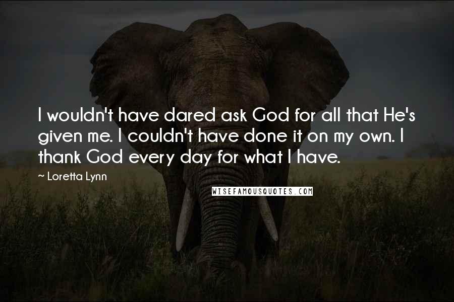 Loretta Lynn Quotes: I wouldn't have dared ask God for all that He's given me. I couldn't have done it on my own. I thank God every day for what I have.