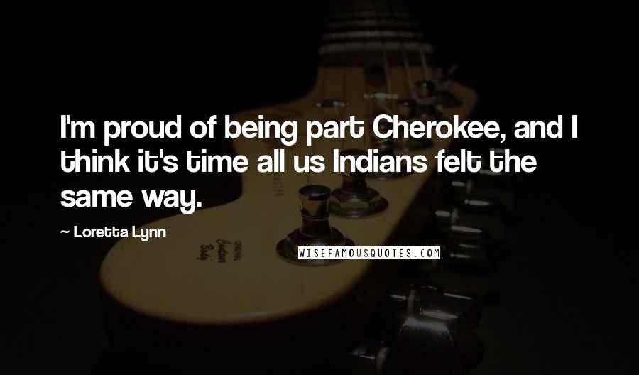 Loretta Lynn Quotes: I'm proud of being part Cherokee, and I think it's time all us Indians felt the same way.